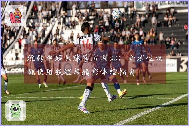 玩转中超买球官方网站：全方位功能使用教程与精彩体验指南