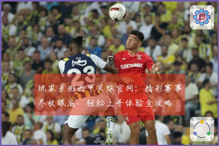 玩家亲测西甲买球官网：精彩赛事尽收眼底，轻松上手体验全攻略