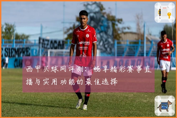 西甲买球网评测：畅享精彩赛事直播与实用功能的最佳选择